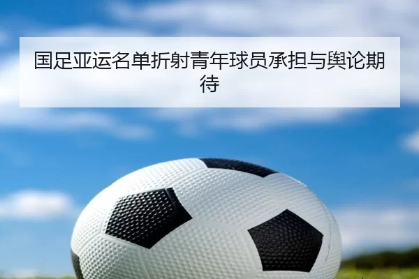 国足亚运名单折射青年球员承担与舆论期待